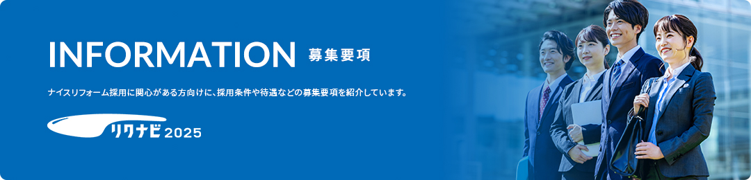 INFORMATION 募集要項 ナイスリフォーム採用に関心がある方向けに、採用条件や待遇などの募集要項を紹介しています。